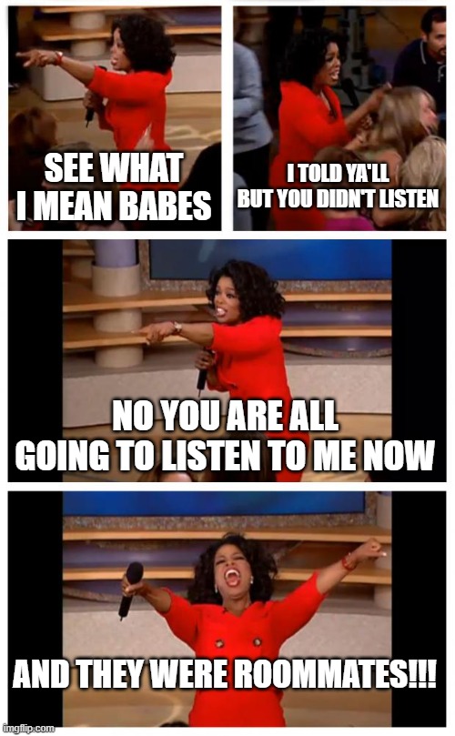 Oprah You Get A Car Everybody Gets A Car Meme | SEE WHAT I MEAN BABES; I TOLD YA'LL BUT YOU DIDN'T LISTEN; NO YOU ARE ALL GOING TO LISTEN TO ME NOW; AND THEY WERE ROOMMATES!!! | image tagged in memes,oprah you get a car everybody gets a car | made w/ Imgflip meme maker