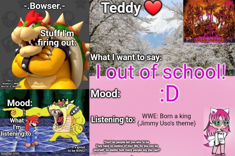 I'm on the bus and ITS ACTUALLY CALM FOR ONCE HOLY SHIT | I out of school! :D; WWE: Born a king (Jimmy Uso's theme) | image tagged in bowser and teddy's shared announcement temp | made w/ Imgflip meme maker