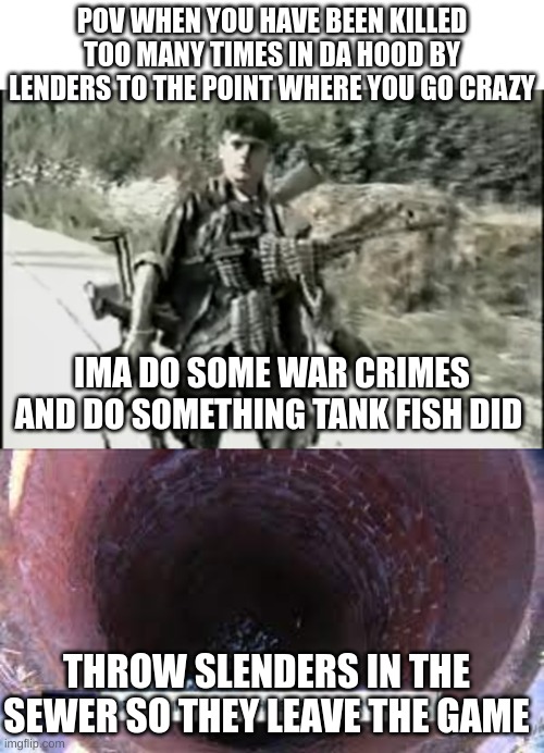 i need help | POV WHEN YOU HAVE BEEN KILLED TOO MANY TIMES IN DA HOOD BY LENDERS TO THE POINT WHERE YOU GO CRAZY; IMA DO SOME WAR CRIMES AND DO SOMETHING TANK FISH DID; THROW SLENDERS IN THE SEWER SO THEY LEAVE THE GAME | image tagged in roblox meme | made w/ Imgflip meme maker