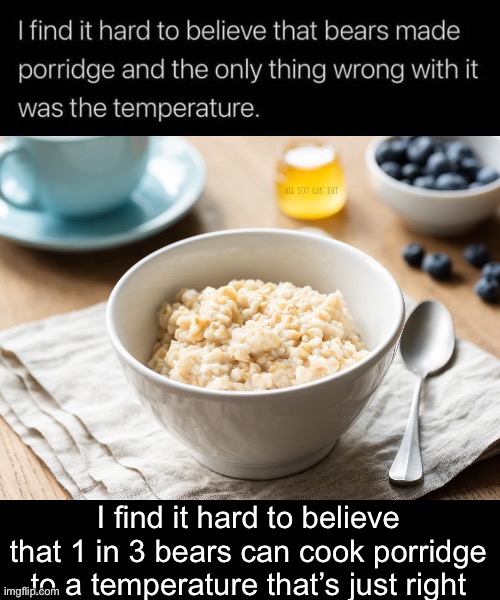 Porridge | I find it hard to believe that 1 in 3 bears can cook porridge to a temperature that’s just right | image tagged in porridge,just right | made w/ Imgflip meme maker