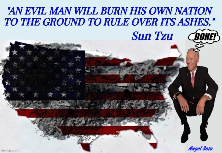 Biden rules over nation he burned to the ground | "AN EVIL MAN WILL BURN HIS OWN NATION
TO THE GROUND TO RULE OVER ITS ASHES."; Sun Tzu; DONE! Angel Soto | image tagged in joe biden,evil man,america,usa,nation,ashes | made w/ Imgflip meme maker