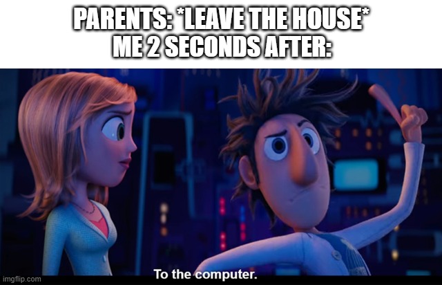 Every time. | PARENTS: *LEAVE THE HOUSE*; ME 2 SECONDS AFTER: | image tagged in to the computer | made w/ Imgflip meme maker