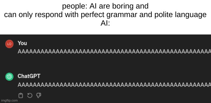 AAAAAAAAAAAAAAAAAAAAAAAAAAAAAAAAAAA | people: AI are boring and can only respond with perfect grammar and polite language
AI: | image tagged in chatgpt,ai,people | made w/ Imgflip meme maker