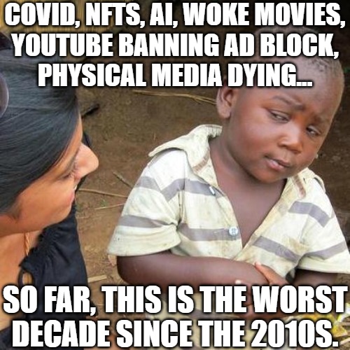 This has been the worst (and unfortunately best) decade since last one. | COVID, NFTS, AI, WOKE MOVIES,
YOUTUBE BANNING AD BLOCK,
PHYSICAL MEDIA DYING... SO FAR, THIS IS THE WORST
DECADE SINCE THE 2010S. | image tagged in memes,third world skeptical kid | made w/ Imgflip meme maker