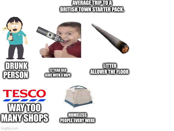 LOL | AVERAGE TRIP TO A BRITISH TOWN STARTER PACK. DRUNK PERSON; LITTER ALLOVER THE FLOOR; 12 YEAR OLD KIDS WITH A VAPE; WAY TOO MANY SHOPS; HOMELESS PEOPLE EVERY WERE | image tagged in blank white template | made w/ Imgflip meme maker