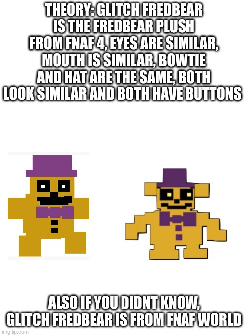 THEORY: GLITCH FREDBEAR IS THE FREDBEAR PLUSH FROM FNAF 4, EYES ARE SIMILAR, MOUTH IS SIMILAR, BOWTIE AND HAT ARE THE SAME, BOTH LOOK SIMILAR AND BOTH HAVE BUTTONS; ALSO IF YOU DIDNT KNOW, GLITCH FREDBEAR IS FROM FNAF WORLD | image tagged in fnaf | made w/ Imgflip meme maker