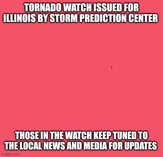 blank red | TORNADO WATCH ISSUED FOR ILLINOIS BY STORM PREDICTION CENTER; THOSE IN THE WATCH KEEP TUNED TO THE LOCAL NEWS AND MEDIA FOR UPDATES | image tagged in blank red | made w/ Imgflip meme maker