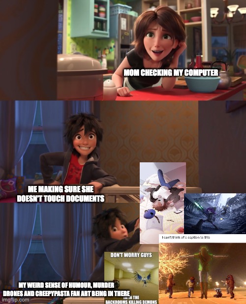 NOTHING HERE MOM, JUST WEIRD STUFF! | MOM CHECKING MY COMPUTER; ME MAKING SURE SHE DOESN'T TOUCH DOCUMENTS; MY WEIRD SENSE OF HUMOUR, MURDER DRONES AND CREEPYPASTA FAN ART BEING IN THERE | image tagged in big hero 6 aunt cass extended,nothing here,computer,memes,fanart,murder drones | made w/ Imgflip meme maker