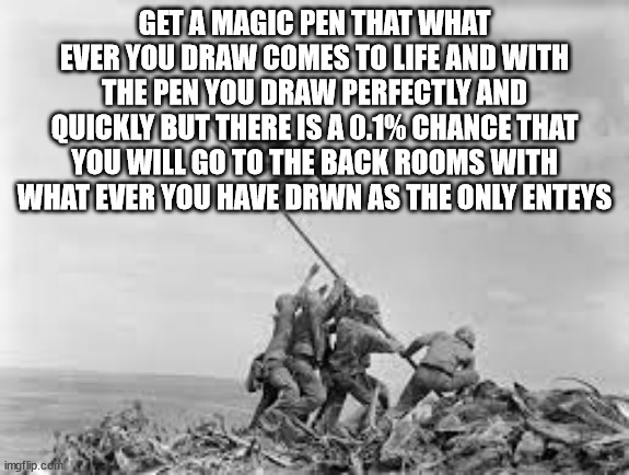 would you take the pen? | GET A MAGIC PEN THAT WHAT EVER YOU DRAW COMES TO LIFE AND WITH THE PEN YOU DRAW PERFECTLY AND QUICKLY BUT THERE IS A 0.1% CHANCE THAT YOU WILL GO TO THE BACK ROOMS WITH WHAT EVER YOU HAVE DRWN AS THE ONLY ENTEYS | image tagged in raising the flag | made w/ Imgflip meme maker