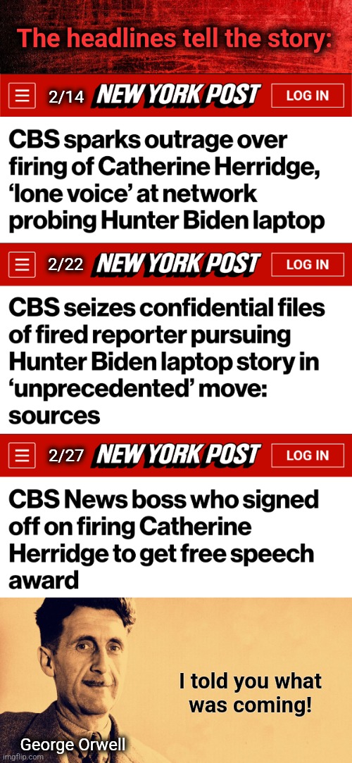 It's 1984. | The headlines tell the story:; 2/14; 2/22; 2/27; I told you what
was coming! George Orwell | image tagged in george orwell,memes,catherine herridge,democrats,corruption,joe biden | made w/ Imgflip meme maker