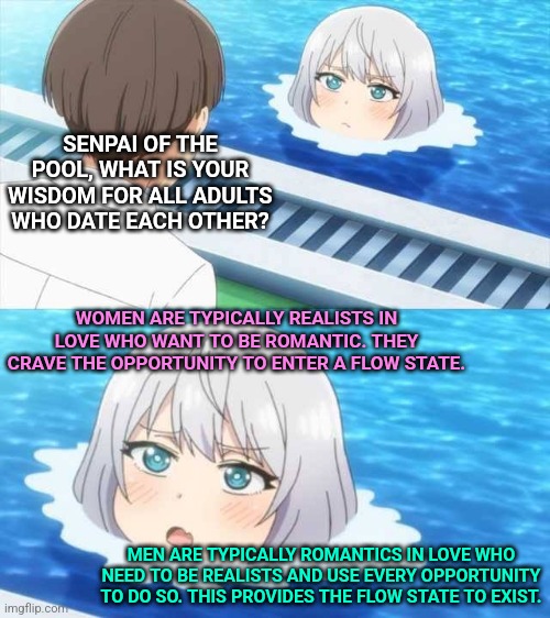 Senpai Of The Pool | SENPAI OF THE POOL, WHAT IS YOUR WISDOM FOR ALL ADULTS WHO DATE EACH OTHER? WOMEN ARE TYPICALLY REALISTS IN LOVE WHO WANT TO BE ROMANTIC. THEY CRAVE THE OPPORTUNITY TO ENTER A FLOW STATE. MEN ARE TYPICALLY ROMANTICS IN LOVE WHO NEED TO BE REALISTS AND USE EVERY OPPORTUNITY TO DO SO. THIS PROVIDES THE FLOW STATE TO EXIST. | image tagged in senpai of the pool | made w/ Imgflip meme maker