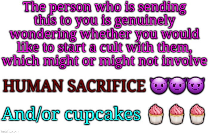 The person who is sending this to you is genuinely wondering whether you would like to start a cult with them, which might or might not involve; HUMAN SACRIFICE 😈😈😈; And/or cupcakes 🧁🧁🧁 | made w/ Imgflip meme maker