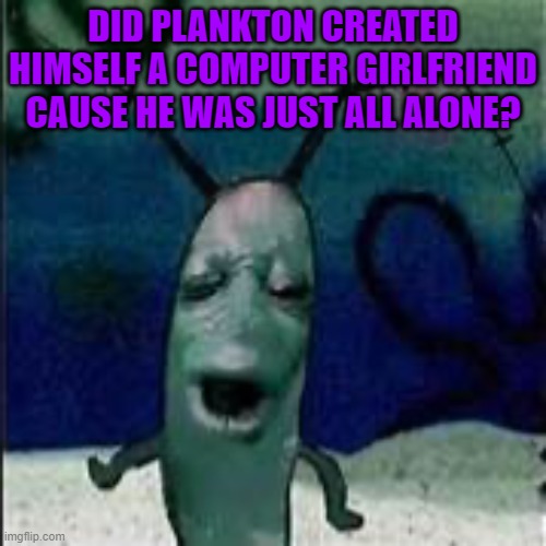 Plankton gets served | DID PLANKTON CREATED HIMSELF A COMPUTER GIRLFRIEND CAUSE HE WAS JUST ALL ALONE? | image tagged in plankton gets served | made w/ Imgflip meme maker