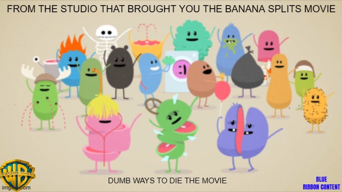 movies that might happen someday part 142 | FROM THE STUDIO THAT BROUGHT YOU THE BANANA SPLITS MOVIE; DUMB WAYS TO DIE THE MOVIE; BLUE RIBBON CONTENT | image tagged in dumb ways to die,fake,pg-13,direct to dvd,animation,comedy | made w/ Imgflip meme maker