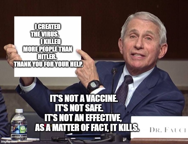 Expose Fauci | I CREATED THE VIRUS.           I KILLED MORE PEOPLE THAN HITLER. 
 THANK YOU FOR YOUR HELP. IT'S NOT A VACCINE.       IT'S NOT SAFE.              IT'S NOT AN EFFECTIVE,      
 AS A MATTER OF FACT, IT KILLS. | image tagged in expose fauci | made w/ Imgflip meme maker