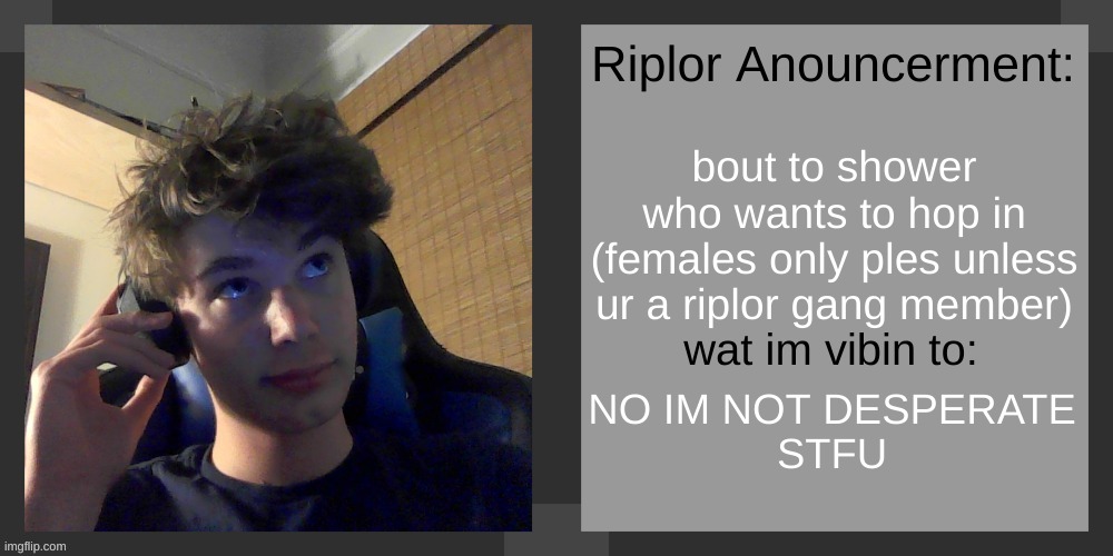bout to shower
who wants to hop in
(females only ples unless ur a riplor gang member); NO IM NOT DESPERATE
STFU | image tagged in riplos announcement temp ver 3 1 | made w/ Imgflip meme maker