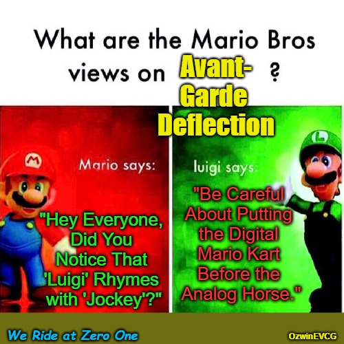 We Ride at Zero One | Avant-
Garde 
Deflection; "Be Careful 
About Putting 
the Digital 
Mario Kart 
Before the 
Analog Horse."; "Hey Everyone, 
Did You 
Notice That 
'Luigi' Rhymes 
with 'Jockey'?"; We Ride at Zero One; OzwinEVCG | image tagged in mario luigi,weird,fun,debates,brothers,gaming | made w/ Imgflip meme maker