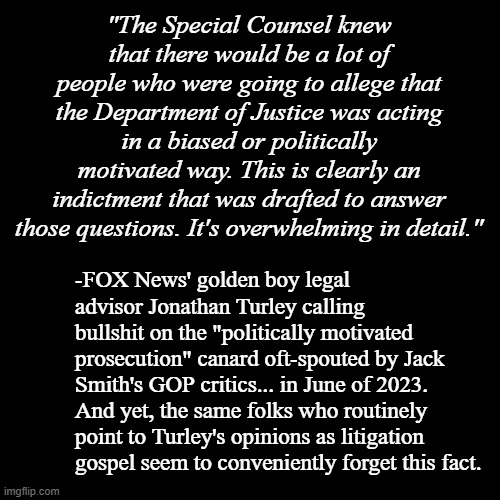 A bitter spoonful of reality for the denialists. | "The Special Counsel knew that there would be a lot of people who were going to allege that the Department of Justice was acting in a biased or politically motivated way. This is clearly an indictment that was drafted to answer those questions. It's overwhelming in detail."; -FOX News' golden boy legal advisor Jonathan Turley calling bullshit on the "politically motivated prosecution" canard oft-spouted by Jack Smith's GOP critics... in June of 2023. And yet, the same folks who routinely point to Turley's opinions as litigation gospel seem to conveniently forget this fact. | image tagged in plain black template,trump unfit unqualified dangerous,criminal | made w/ Imgflip meme maker