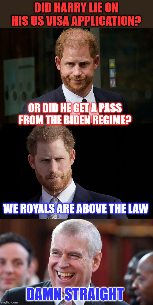 More Biden regime hypocrisy in display... | DID HARRY LIE ON HIS US VISA APPLICATION? OR DID HE GET A PASS FROM THE BIDEN REGIME? WE ROYALS ARE ABOVE THE LAW; DAMN STRAIGHT | image tagged in prince andrew,prince harry,above the law,biden regime,looks the other way | made w/ Imgflip meme maker