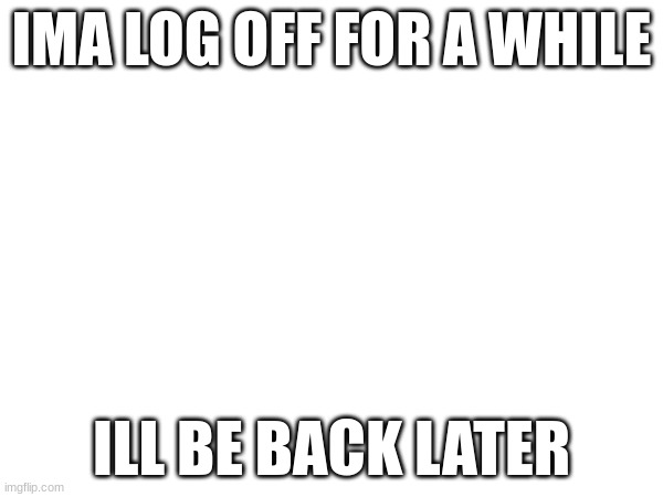 IMA LOG OFF FOR A WHILE; ILL BE BACK LATER | made w/ Imgflip meme maker