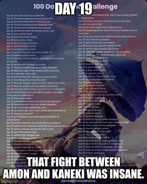 day 19 | DAY 19; THAT FIGHT BETWEEN AMON AND KANEKI WAS INSANE. | image tagged in 100 day anime challenge,tokyo ghoul,anime,amon,kaneki | made w/ Imgflip meme maker