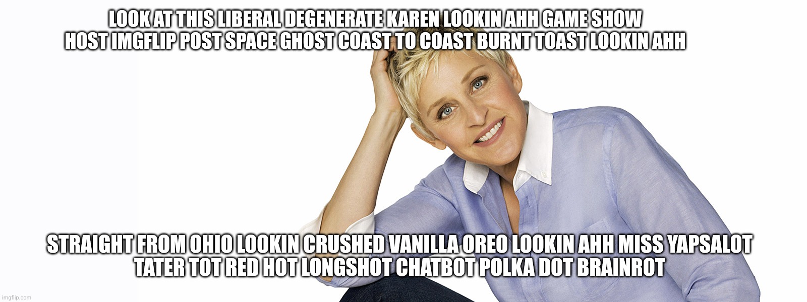 Roasting Ellen the Degenerate | LOOK AT THIS LIBERAL DEGENERATE KAREN LOOKIN AHH GAME SHOW HOST IMGFLIP POST SPACE GHOST COAST TO COAST BURNT TOAST LOOKIN AHH; STRAIGHT FROM OHIO LOOKIN CRUSHED VANILLA OREO LOOKIN AHH MISS YAPSALOT
TATER TOT RED HOT LONGSHOT CHATBOT POLKA DOT BRAINROT | image tagged in ellen the degenerate | made w/ Imgflip meme maker