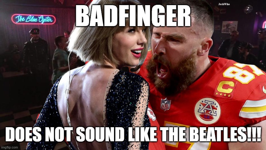 Travis Kelce screaming at Taylor Swift | BADFINGER; DOES NOT SOUND LIKE THE BEATLES!!! | image tagged in travis kelce screaming at taylor swift | made w/ Imgflip meme maker