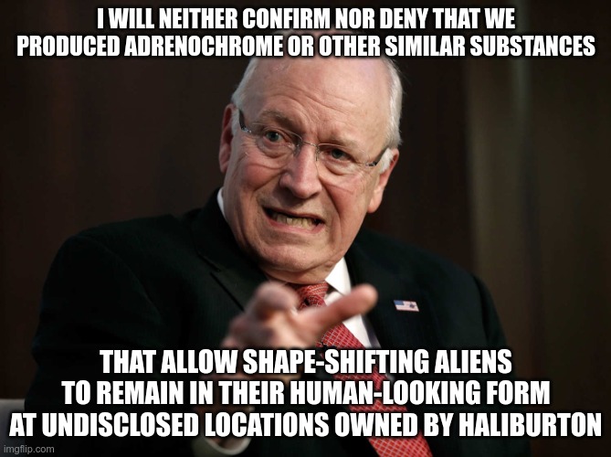 Dick Cheney Goes Into Denial Mode | I WILL NEITHER CONFIRM NOR DENY THAT WE PRODUCED ADRENOCHROME OR OTHER SIMILAR SUBSTANCES; THAT ALLOW SHAPE-SHIFTING ALIENS TO REMAIN IN THEIR HUMAN-LOOKING FORM AT UNDISCLOSED LOCATIONS OWNED BY HALIBURTON | image tagged in scared dick cheney,aliens,shapeshifting lizard,adrenochrome | made w/ Imgflip meme maker