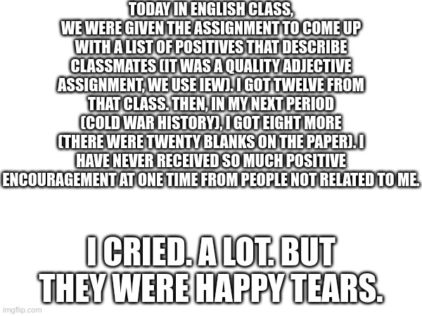 Literally crying again right now. I haven't felt this happy in about a year. | TODAY IN ENGLISH CLASS, WE WERE GIVEN THE ASSIGNMENT TO COME UP WITH A LIST OF POSITIVES THAT DESCRIBE CLASSMATES (IT WAS A QUALITY ADJECTIVE ASSIGNMENT, WE USE IEW). I GOT TWELVE FROM THAT CLASS. THEN, IN MY NEXT PERIOD (COLD WAR HISTORY), I GOT EIGHT MORE (THERE WERE TWENTY BLANKS ON THE PAPER). I HAVE NEVER RECEIVED SO MUCH POSITIVE ENCOURAGEMENT AT ONE TIME FROM PEOPLE NOT RELATED TO ME. I CRIED. A LOT. BUT THEY WERE HAPPY TEARS. | image tagged in blank white template | made w/ Imgflip meme maker