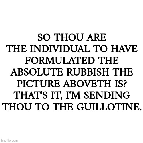 This is just a shitpost | SO THOU ARE THE INDIVIDUAL TO HAVE FORMULATED THE ABSOLUTE RUBBISH THE PICTURE ABOVETH IS? THAT'S IT, I'M SENDING THOU TO THE GUILLOTINE. | made w/ Imgflip meme maker