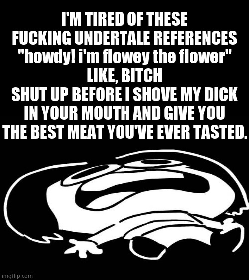 I'M TIRED OF THESE FUCKING UNDERTALE REFERENCES"howdy! i'm flowey the flower"LIKE, BITCHSHUT UP BEFORE I SHOVE MY DICK IN YOUR M | I'M TIRED OF THESE FUCKING UNDERTALE REFERENCES
"howdy! i'm flowey the flower"
LIKE, BITCH
SHUT UP BEFORE I SHOVE MY DICK IN YOUR MOUTH AND GIVE YOU THE BEST MEAT YOU'VE EVER TASTED. | made w/ Imgflip meme maker
