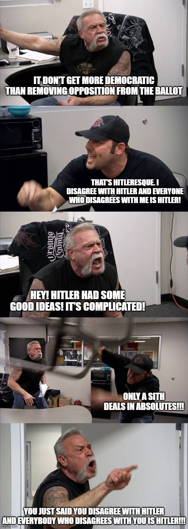 American Chopper on Hitler | IT DON'T GET MORE DEMOCRATIC THAN REMOVING OPPOSITION FROM THE BALLOT; THAT'S HITLERESQUE. I DISAGREE WITH HITLER AND EVERYONE WHO DISAGREES WITH ME IS HITLER! HEY! HITLER HAD SOME GOOD IDEAS! IT'S COMPLICATED! ONLY A SITH DEALS IN ABSOLUTES!!! YOU JUST SAID YOU DISAGREE WITH HITLER AND EVERYBODY WHO DISAGREES WITH YOU IS HITLER!!! | image tagged in memes,american chopper argument | made w/ Imgflip meme maker