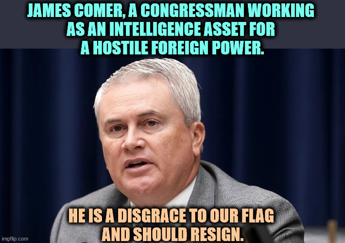 JAMES COMER, A CONGRESSMAN WORKING 

AS AN INTELLIGENCE ASSET FOR 
A HOSTILE FOREIGN POWER. HE IS A DISGRACE TO OUR FLAG 
AND SHOULD RESIGN. | image tagged in jim comer,enemy,agent,hostile,foreign,power | made w/ Imgflip meme maker