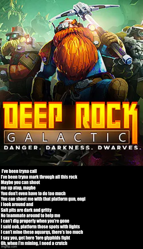Rate ye lyrics 1-10 | I’ve been tryna call
I’ve been tryna mark through all this rock
Maybe you can shoot me up atop, maybe
You don’t even have to do too much
You can shoot me with that platform gun, engi
I look around and
Salt pits are dark and gritty
No teammate around to help me
I can’t dig properly when you’re gone
I said ooh, platform those spots with lights
I can’t mine these aquarqs, there’s too much
I say you, get here ‘fore glyphids fight
Oh, when I’m mining, I need a crutch | image tagged in deep rock galactic | made w/ Imgflip meme maker