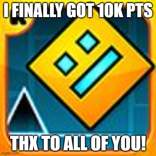thank you | I FINALLY GOT 10K PTS; THX TO ALL OF YOU! | image tagged in geometry dash,milestone | made w/ Imgflip meme maker