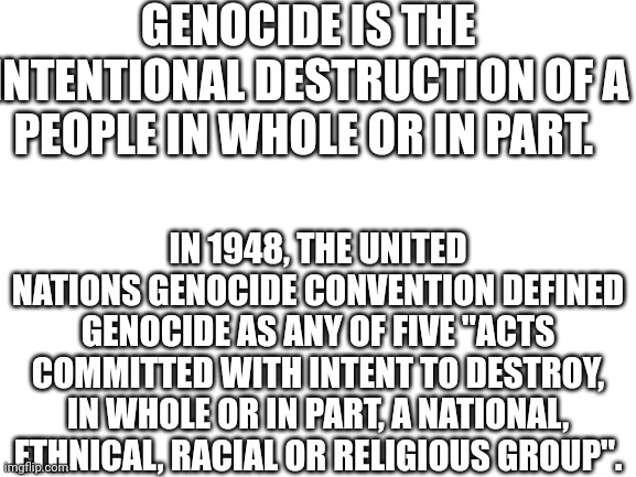 Blank White Template | GENOCIDE IS THE INTENTIONAL DESTRUCTION OF A PEOPLE IN WHOLE OR IN PART. IN 1948, THE UNITED NATIONS GENOCIDE CONVENTION DEFINED GENOCIDE AS | image tagged in blank white template | made w/ Imgflip meme maker