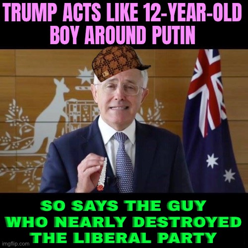 Malcolm Turnbull: Trump Acts Like 12-year-old Boy Around Putin | TRUMP ACTS LIKE 12-YEAR-OLD
BOY AROUND PUTIN; SO SAYS THE GUY WHO NEARLY DESTROYED THE LIBERAL PARTY | image tagged in malcolm turnbull getting blazed,donald trump,good guy putin,meanwhile in australia,australia,politics lol | made w/ Imgflip meme maker
