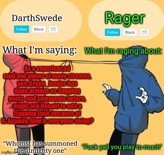 Swede x rager shared announcement temp (by Insanity.) | As a experienced mod and owner of many streams, yes, Green_leader has done actions as flagging posts  and comments before, might ask Donald to add a flagging limit because of it. Anyway, how is everyone doing? | image tagged in swede x rager shared announcement temp by insanity | made w/ Imgflip meme maker