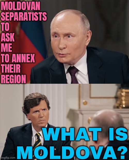 Moldovan Separatists To Ask Putin To Annexe Their Region | MOLDOVAN
SEPARATISTS
TO
ASK
ME
TO ANNEX
THEIR
REGION; WHAT IS
MOLDOVA? | image tagged in confused tucker talking to putin,good guy putin,vladimir putin,tucker carlson,world war 3,russo-ukrainian war | made w/ Imgflip meme maker