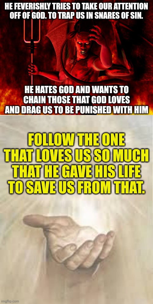 HE FEVERISHLY TRIES TO TAKE OUR ATTENTION OFF OF GOD. TO TRAP US IN SNARES OF SIN. HE HATES GOD AND WANTS TO CHAIN THOSE THAT GOD LOVES AND DRAG US TO BE PUNISHED WITH HIM; FOLLOW THE ONE THAT LOVES US SO MUCH THAT HE GAVE HIS LIFE TO SAVE US FROM THAT. | image tagged in satan,jesus beckoning | made w/ Imgflip meme maker