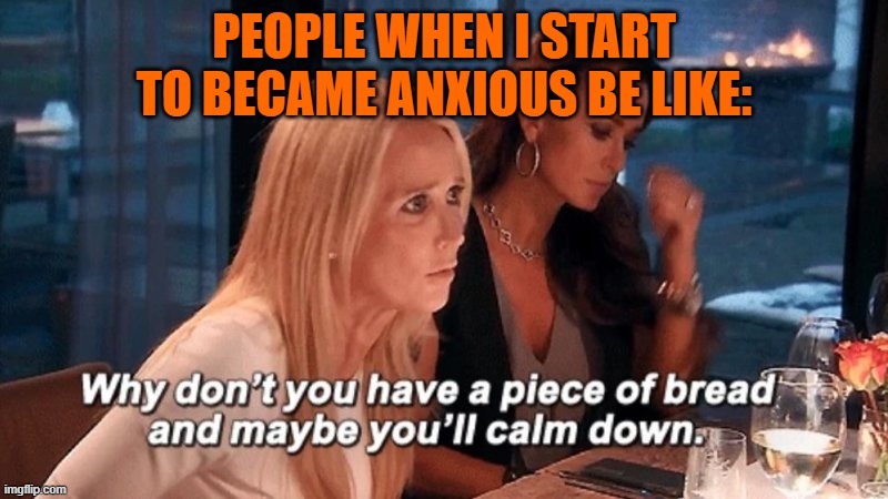 Why don't you have a piece of bread and maybe you'll calm down | PEOPLE WHEN I START TO BECAME ANXIOUS BE LIKE: | image tagged in why don't you have a piece of bread and maybe you'll calm down | made w/ Imgflip meme maker