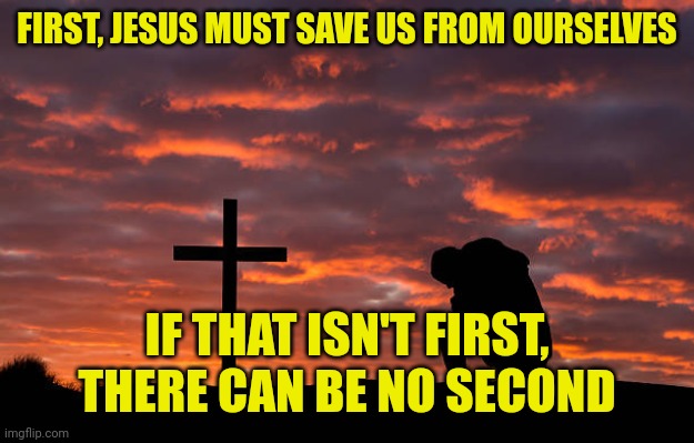 Kneeling before the cross | FIRST, JESUS MUST SAVE US FROM OURSELVES; IF THAT ISN'T FIRST, THERE CAN BE NO SECOND | image tagged in kneeling before the cross | made w/ Imgflip meme maker