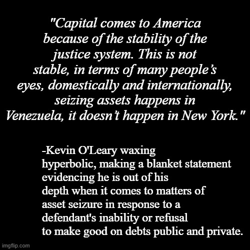 "Asset seizure happens on a regular basis in every state in the Union." *OR* "Maybe Mr. O'Leary should stick to what he knows." | "Capital comes to America because of the stability of the justice system. This is not stable, in terms of many people’s eyes, domestically and internationally, seizing assets happens in Venezuela, it doesn’t happen in New York."; -Kevin O'Leary waxing hyperbolic, making a blanket statement evidencing he is out of his depth when it comes to matters of asset seizure in response to a defendant's inability or refusal to make good on debts public and private. | image tagged in plain black template,misinformation,disinformation,alarmism | made w/ Imgflip meme maker