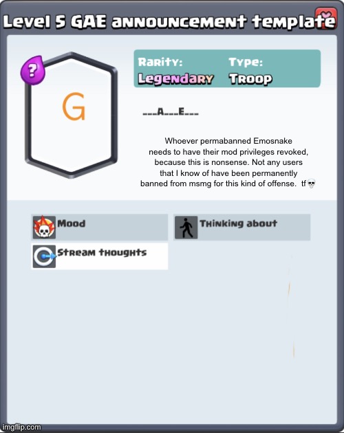 GAE announcement template | Whoever permabanned Emosnake needs to have their mod privileges revoked, because this is nonsense. Not any users that I know of have been permanently banned from msmg for this kind of offense.  tf💀 | image tagged in gae announcement template | made w/ Imgflip meme maker