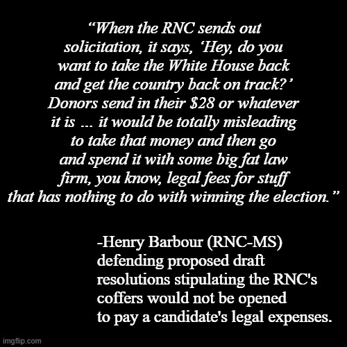 Looks like at least one person in the RNC sees what the Orange Leech is up to and isn't being still. | “When the RNC sends out solicitation, it says, ‘Hey, do you want to take the White House back and get the country back on track?’ Donors send in their $28 or whatever it is … it would be totally misleading to take that money and then go and spend it with some big fat law firm, you know, legal fees for stuff that has nothing to do with winning the election.”; -Henry Barbour (RNC-MS) defending proposed draft resolutions stipulating the RNC's coffers would not be opened to pay a candidate's legal expenses. | image tagged in plain black template,trump unfit unqualified dangerous,con man,spendthrift,loser | made w/ Imgflip meme maker