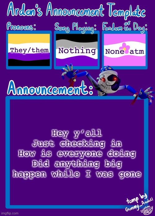 I’m not coming back, I just wanted to say hi and check in with everyone | They/them; Nothing; None atm; Hey y’all
Just checking in
How is everyone doing
Did anything big happen while I was gone | image tagged in arden_in_space s announcement template | made w/ Imgflip meme maker