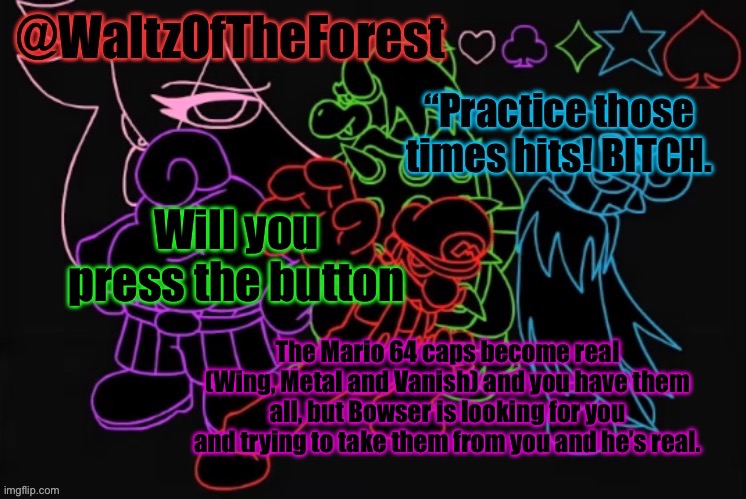WaltzOfTheForest’s Announcement Template! | Will you press the button; The Mario 64 caps become real (Wing, Metal and Vanish) and you have them all, but Bowser is looking for you and trying to take them from you and he’s real. | image tagged in waltzoftheforest s announcement template | made w/ Imgflip meme maker