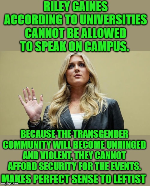 Speak and we will riot and hurt your, lefts answer to disagreement. | RILEY GAINES ACCORDING TO UNIVERSITIES CANNOT BE ALLOWED TO SPEAK ON CAMPUS. BECAUSE THE TRANSGENDER COMMUNITY WILL BECOME UNHINGED AND VIOLENT, THEY CANNOT AFFORD SECURITY FOR THE EVENTS. MAKES PERFECT SENSE TO LEFTIST | image tagged in democrats | made w/ Imgflip meme maker