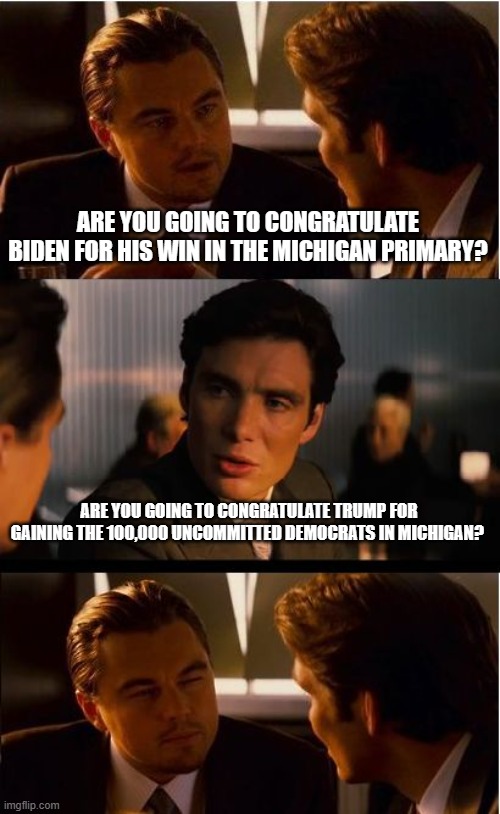 Democrat commitment issues | ARE YOU GOING TO CONGRATULATE BIDEN FOR HIS WIN IN THE MICHIGAN PRIMARY? ARE YOU GOING TO CONGRATULATE TRUMP FOR GAINING THE 100,000 UNCOMMITTED DEMOCRATS IN MICHIGAN? | image tagged in memes,inception,democrat commitment issues,trump 2024,democrat war on america,china joe fails again | made w/ Imgflip meme maker