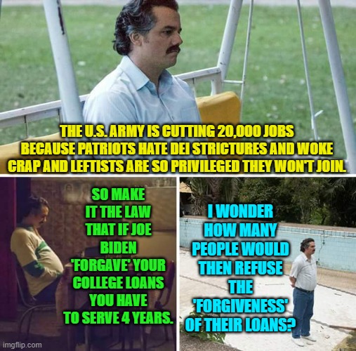 There is always a 'solution'; just not always a solution that pampered leftists want. | THE U.S. ARMY IS CUTTING 20,000 JOBS BECAUSE PATRIOTS HATE DEI STRICTURES AND WOKE CRAP AND LEFTISTS ARE SO PRIVILEGED THEY WON'T JOIN. I WONDER HOW MANY PEOPLE WOULD THEN REFUSE THE 'FORGIVENESS' OF THEIR LOANS? SO MAKE IT THE LAW THAT IF JOE BIDEN 'FORGAVE' YOUR COLLEGE LOANS YOU HAVE TO SERVE 4 YEARS. | image tagged in sad pablo escobar | made w/ Imgflip meme maker